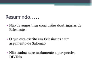 Resumindo.....
• Não devemos tirar conclusões doutrinárias de
Eclesiastes

• O que está escrito em Eclesiastes é um
argumento de Salomão
• Não traduz necessariamente a perspectiva
DIVINA

 