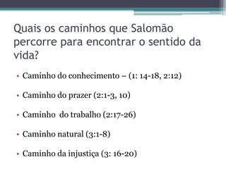 Quais os caminhos que Salomão
percorre para encontrar o sentido da
vida?
• Caminho do conhecimento – (1: 14-18, 2:12)

• Caminho do prazer (2:1-3, 10)
• Caminho do trabalho (2:17-26)

• Caminho natural (3:1-8)
• Caminho da injustiça (3: 16-20)

 
