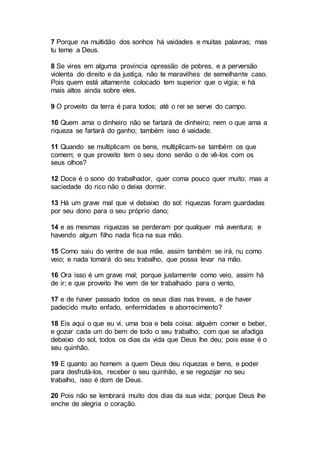 7 Porque na multidão dos sonhos há vaidades e muitas palavras; mas
tu teme a Deus.
8 Se vires em alguma província opressão de pobres, e a perversão
violenta do direito e da justiça, não te maravilhes de semelhante caso.
Pois quem está altamente colocado tem superior que o vigia; e há
mais altos ainda sobre eles.
9 O proveito da terra é para todos; até o rei se serve do campo.
10 Quem ama o dinheiro não se fartará de dinheiro; nem o que ama a
riqueza se fartará do ganho; também isso é vaidade.
11 Quando se multiplicam os bens, multiplicam-se também os que
comem; e que proveito tem o seu dono senão o de vê-los com os
seus olhos?
12 Doce é o sono do trabalhador, quer coma pouco quer muito; mas a
saciedade do rico não o deixa dormir.
13 Há um grave mal que vi debaixo do sol: riquezas foram guardadas
por seu dono para o seu próprio dano;
14 e as mesmas riquezas se perderam por qualquer má aventura; e
havendo algum filho nada fica na sua mão.
15 Como saiu do ventre de sua mãe, assim também se irá, nu como
veio; e nada tomará do seu trabalho, que possa levar na mão.
16 Ora isso é um grave mal; porque justamente como veio, assim há
de ir; e que proveito lhe vem de ter trabalhado para o vento,
17 e de haver passado todos os seus dias nas trevas, e de haver
padecido muito enfado, enfermidades e aborrecimento?
18 Eis aqui o que eu vi, uma boa e bela coisa: alguém comer e beber,
e gozar cada um do bem de todo o seu trabalho, com que se afadiga
debaixo do sol, todos os dias da vida que Deus lhe deu; pois esse é o
seu quinhão.
19 E quanto ao homem a quem Deus deu riquezas e bens, e poder
para desfrutá-los, receber o seu quinhão, e se regozijar no seu
trabalho, isso é dom de Deus.
20 Pois não se lembrará muito dos dias da sua vida; porque Deus lhe
enche de alegria o coração.
 