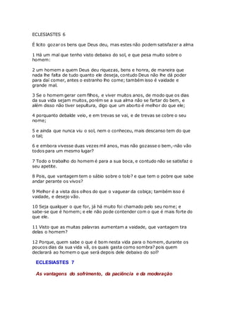 ECLESIASTES 6
É licito gozar os bens que Deus deu, mas estes não podem satisfazer a alma
1 Há um mal que tenho visto debaixo do sol, e que pesa muito sobre o
homem:
2 um homem a quem Deus deu riquezas, bens e honra, de maneira que
nada lhe falta de tudo quanto ele deseja, contudo Deus não lhe dá poder
para daí comer, antes o estranho lho come; também isso é vaidade e
grande mal.
3 Se o homem gerar cem filhos, e viver muitos anos, de modo que os dias
da sua vida sejam muitos, porém se a sua alma não se fartar do bem, e
além disso não tiver sepultura, digo que um aborto é melhor do que ele;
4 porquanto debalde veio, e em trevas se vai, e de trevas se cobre o seu
nome;
5 e ainda que nunca viu o sol, nem o conheceu, mais descanso tem do que
o tal;
6 e embora vivesse duas vezes mil anos, mas não gozasse o bem,-não vão
todos para um mesmo lugar?
7 Todo o trabalho do homem é para a sua boca, e contudo não se satisfaz o
seu apetite.
8 Pois, que vantagem tem o sábio sobre o tolo? e que tem o pobre que sabe
andar perante os vivos?
9 Melhor é a vista dos olhos do que o vaguear da cobiça; também isso é
vaidade, e desejo vão.
10 Seja qualquer o que for, já há muito foi chamado pelo seu nome; e
sabe-se que é homem; e ele não pode contender com o que é mais forte do
que ele.
11 Visto que as muitas palavras aumentam a vaidade, que vantagem tira
delas o homem?
12 Porque, quem sabe o que é bom nesta vida para o homem, durante os
poucos dias da sua vida vã, os quais gasta como sombra? pois quem
declarará ao homem o que será depois dele debaixo do sol?
ECLESIASTES 7
As vantagens do sofrimento, da paciência e da moderação
 