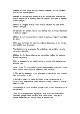 1 Melhor é o bom nome do que o melhor ungüento, e o dia da morte
do que o dia do nascimento.
2 Melhor é ir à casa onde há luto do que ir a casa onde há banquete;
porque naquela se vê o fim de todos os homens, e os vivos o aplicam
ao seu coração.
3 Melhor é a mágoa do que o riso, porque a tristeza do rosto torna
melhor o coração.
4 O coração dos sábios está na casa do luto, mas o coração dos tolos
na casa da alegria.
5 Melhor é ouvir a repreensão do sábio do que ouvir alguém a canção
dos tolos.
6 Pois qual o crepitar dos espinhos debaixo da panela, tal é o riso do
tolo; também isso é vaidade.
7 Verdadeiramente a opressão faz endoidecer até o sábio, e a peita
corrompe o coração.
8 Melhor é o fim duma coisa do que o princípio; melhor é o paciente
do que o arrogante.
9 Não te apresses no teu espírito a irar-te, porque a ira abriga-se no
seio dos tolos.
10 Não digas: Por que razão foram os dias passados melhores do que
estes; porque não provém da sabedoria esta pergunta.
11 Tão boa é a sabedoria como a herança, e mesmo de mais proveito
para os que vêem o sol.
12 Porque a sabedoria serve de defesa, como de defesa serve o
dinheiro; mas a excelência da sabedoria é que ela preserva a vida de
quem a possui.
13 Considera as obras de Deus; porque quem poderá endireitar o que
ele fez torto?
14 No dia da prosperidade regozija-te, mas no dia da adversidade
considera; porque Deus fez tanto este como aquele, para que o
homem nada descubra do que há de vir depois dele.
 