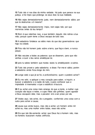 15 Tudo isto vi nos dias da minha vaidade: há justo que perece na sua
justiça, e há ímpio que prolonga os seus dias na sua maldade.
16 Não sejas demasiadamente justo, nem demasiadamente sábio; por
que te destruirias a ti mesmo?
17 Não sejas demasiadamente ímpio, nem sejas tolo; por que
morrerias antes do teu tempo?
18 Bom é que retenhas isso, e que também daquilo não retires a tua
mão; porque quem teme a Deus escapa de tudo isso.
19 A sabedoria fortalece ao sábio mais do que dez governadores que
haja na cidade.
20 Pois não há homem justo sobre a terra, que faça o bem, e nunca
peque.
21 Não escutes a todas as palavras que se disserem, para que não
venhas a ouvir o teu servo amaldiçoar-te;
22 pois tu sabes também que muitas vezes tu amaldiçoaste a outros.
23 Tudo isto provei-o pela sabedoria; e disse: Far-me-ei sábio; porém
a sabedoria ainda ficou longe de mim.
24 Longe está o que já se foi, e profundíssimo; quem o poderá achar?
25 Eu me volvi, e apliquei o meu coração para saber, e inquirir, e
buscar a sabedoria e a razão de tudo, e para conhecer que a
impiedade é insensatez e que a estultícia é loucura.
26 E eu achei uma coisa mais amarga do que a morte, a mulher cujo
coração são laços e redes, e cujas mãos são grilhões; quem agradar
a Deus escapará dela; mas o pecador virá a ser preso por ela.
27 Vedes aqui, isto achei, diz o pregador, conferindo uma coisa com a
outra para achar a causa;
28 causa que ainda busco, mas não a achei; um homem entre mil
achei eu, mas uma mulher entre todas, essa não achei.
29 Eis que isto tão-somente achei: que Deus fez o homem reto, mas
os homens buscaram muitos artifícios.
 