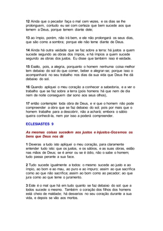 12 Ainda que o pecador faça o mal cem vezes, e os dias se lhe
prolonguem, contudo eu sei com certeza que bem sucede aos que
temem a Deus, porque temem diante dele;
13 ao ímpio, porém, não irá bem, e ele não prolongará os seus dias,
que são como a sombra; porque ele não teme diante de Deus.
14 Ainda há outra vaidade que se faz sobre a terra: há justos a quem
sucede segundo as obras dos ímpios, e há ímpios a quem sucede
segundo as obras dos justos. Eu disse que também isso é vaidade.
15 Exalto, pois, a alegria, porquanto o homem nenhuma coisa melhor
tem debaixo do sol do que comer, beber e alegrar-se; porque isso o
acompanhará no seu trabalho nos dias da sua vida que Deus lhe dá
debaixo do sol.
16 Quando apliquei o meu coração a conhecer a sabedoria, e a ver o
trabalho que se faz sobre a terra (pois homens há que nem de dia
nem de noite conseguem dar sono aos seus olhos),
17 então contemplei toda obra de Deus, e vi que o homem não pode
compreender a obra que se faz debaixo do sol; pois por mais que o
homem trabalhe para a descobrir, não a achará; embora o sábio
queira conhecê-la, nem por isso a poderá compreender.
ECLESIASTES 9
As mesmas coisas sucedem aos justos e injustos-Gozemos os
bens que Deus nos dá
1 Deveras a tudo isto apliquei o meu coração, para claramente
entender tudo isto: que os justos, e os sábios, e as suas obras, estão
nas mãos de Deus; se é amor ou se é ódio, não o sabe o homem;
tudo passa perante a sua face.
2 Tudo sucede igualmente a todos: o mesmo sucede ao justo e ao
ímpio, ao bom e ao mau, ao puro e ao impuro; assim ao que sacrifica
como ao que não sacrifica; assim ao bom como ao pecador; ao que
jura como ao que teme o juramento.
3 Este é o mal que há em tudo quanto se faz debaixo do sol: que a
todos sucede o mesmo. Também o coração dos filhos dos homens
está cheio de maldade; há desvarios no seu coração durante a sua
vida, e depois se vão aos mortos.
 