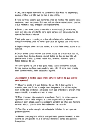 4 Ora, para aquele que está na companhia dos vivos há esperança;
porque melhor é o cão vivo do que o leão morto.
5 Pois os vivos sabem que morrerão, mas os mortos não sabem coisa
nenhuma, nem tampouco têm eles daí em diante recompensa; porque
a sua memória ficou entregue ao esquecimento.
6 Tanto o seu amor como o seu ódio e a sua inveja já pereceram;
nem têm eles daí em diante parte para sempre em coisa alguma do
que se faz debaixo do sol.
7 Vai, pois, come com alegria o teu pão e bebe o teu vinho com
coração contente; pois há muito que Deus se agrada das tuas obras.
8 Sejam sempre alvas as tuas vestes, e nunca falte o óleo sobre a tua
cabeça.
9 Goza a vida com a mulher que amas, todos os dias da tua vida vã,
os quais Deus te deu debaixo do sol, todos os dias da tua vida vã;
porque este é o teu quinhão nesta vida, e do teu trabalho, que tu
fazes debaixo do sol.
10 Tudo quanto te vier à mão para fazer, faze-o conforme as tuas
forças; porque no Seol, para onde tu vais, não há obra, nem projeto,
nem conhecimento, nem sabedoria alguma.
A sabedoria é muitas vezes mais útil aos outros do que aquele
que a possui
11 Observei ainda e vi que debaixo do sol não é dos ligeiros a
carreira, nem dos fortes a peleja, nem tampouco dos sábios o pão,
nem ainda dos prudentes a riqueza, nem dos entendidos o favor; mas
que a ocasião e a sorte ocorrem a todos.
12 Pois o homem não conhece a sua hora. Como os peixes que se
apanham com a rede maligna, e como os passarinhos que se
prendem com o laço, assim se enlaçam também os filhos dos homens
no mau tempo, quando este lhes sobrevém de repente.
13 Também vi este exemplo de sabedoria debaixo do sol, que me
pareceu grande:
14 Houve uma pequena cidade em que havia poucos homens; e veio
contra ela um grande rei, e a cercou e levantou contra ela grandes
tranqueiras.
 