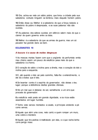 15 Ora, achou-se nela um sábio pobre, que livrou a cidade pela sua
sabedoria; contudo ninguém se lembrou mais daquele homem pobre.
16 Então disse eu: Melhor é a sabedoria do que a força; todavia a
sabedoria do pobre é desprezada, e as suas palavras não são
ouvidas.
17 As palavras dos sábios ouvidas em silêncio valem mais do que o
clamor de quem governa entre os tolos.
18 Melhor é a sabedoria do que as armas de guerra; mas um só
pecador faz grande dano ao bem.
ECLESIASTES 10
A loucura é a causa de muitas desgraças
1 As moscas mortas fazem com que o ungüento do perfumista emita
mau cheiro; assim um pouco de estultícia pesa mais do que a
sabedoria e a honra.
2 O coração do sábio o inclina para a direita, mas o coração do tolo o
inclina para a esquerda.
3 E, até quando o tolo vai pelo caminho, falta-lhe o entendimento, e
ele diz a todos que é tolo.
4 Se levantar contra ti o espírito do governador, não deixes o teu
lugar; porque a deferência desfaz grandes ofensas.
5 Há um mal que vi debaixo do sol, semelhante a um erro que
procede do governador:
6 a estultícia está posta em grande dignidade, e os ricos estão
assentados em lugar humilde.
7 Tenho visto servos montados a cavalo, e príncipes andando a pé
como servos.
8 Aquele que abrir uma cova, nela cairá; e quem romper um muro,
uma cobra o morderá.
9 Aquele que tira pedras é maltratado por elas, e o que racha lenha
corre perigo nisso.
 