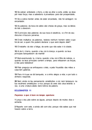 10 Se estiver embotado o ferro, e não se afiar o corte, então se deve
pôr mais força; mas a sabedoria é proveitosa para dar prosperidade.
11 Se a cobra morder antes de estar encantada, não há vantagem no
encantador.
12 As palavras da boca do sábio são cheias de graça, mas os lábios
do tolo o devoram.
13 O princípio das palavras da sua boca é estultícia, e o fim do seu
discurso é loucura perversa.
14 O tolo multiplica as palavras, todavia nenhum homem sabe o que
há de ser; e quem lhe poderá declarar o que será depois dele?
15 O trabalho do tolo o fatiga, de sorte que não sabe ir à cidade.
16 Ai de ti, ó terra, quando o teu rei é criança, e quando os teus
príncipes banqueteiam de manhã!
17 Bem-aventurada tu, ó terra, quando o teu rei é filho de nobres, e
quando os teus príncipes comem a tempo, para refazerem as forças,
e não para bebedice!
18 Pela preguiça se enfraquece o teto, e pela frouxidão das mãos a
casa tem goteiras.
19 Para rir é que se dá banquete, e o vinho alegra a vida; e por tudo o
dinheiro responde.
20 Nem ainda no teu pensamento amaldições o rei; nem tampouco na
tua recâmara amaldiçoes o rico; porque as aves dos céus levarão a
voz, e uma criatura alada dará notícia da palavra.
ECLESIASTES 11
Façamos o que é bom no tempo oportuno
1 Lança o teu pão sobre as águas, porque depois de muitos dias o
acharás.
2 Reparte com sete, e ainda até com oito; porque não sabes que mal
haverá sobre a terra.
 