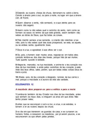 3 Estando as nuvens cheias de chuva, derramam-na sobre a terra.
Caindo a árvore para o sul, ou para o norte, no lugar em que a árvore
cair, ali ficará.
4 Quem observa o vento, não semeará, e o que atenta para as
nuvens não segará.
5 Assim como tu não sabes qual o caminho do vento, nem como se
formam os ossos no ventre da que está grávida, assim também não
sabes as obras de Deus, que faz todas as coisas.
6 Pela manhã semeia a tua semente, e à tarde não retenhas a tua
mão; pois tu não sabes qual das duas prosperará, se esta, se aquela,
ou se ambas serão, igualmente boas.
7 Doce é a luz, e agradável é aos olhos ver o sol.
8 Se, pois, o homem viver muitos anos, regozije-se em todos eles;
contudo lembre-se dos dias das trevas, porque hão de ser muitos.
Tudo quanto sucede é vaidade.
9 Alegra-te, mancebo, na tua mocidade, e anime-te o teu coração nos
dias da tua mocidade, e anda pelos caminhos do teu coração, e pela
vista dos teus olhos; sabe, porém, que por todas estas coisas Deus te
trará a juízo.
10 Afasta, pois, do teu coração o desgosto, remove da tua carne o
mal; porque a mocidade e a aurora da vida são vaidade.
ECLESIASTES 12
A mocidade deve preparar-se para a velhice e para a morte
1 Lembra-te também do teu Criador nos dias da tua mocidade, antes
que venham os maus dias, e cheguem os anos em que dirás: Não
tenho prazer neles;
2 antes que se escureçam o sol e a luz, e a lua, e as estrelas, e
tornem a vir as nuvens depois da chuva;
3 no dia em que tremerem os guardas da casa, e se curvarem os
homens fortes, e cessarem os moedores, por já serem poucos, e se
escurecerem os que olham pelas janelas,
 