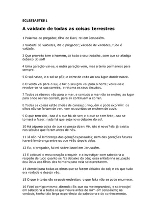 ECLESIASTES 1
A vaidade de todas as coisas terrestres
1 Palavras do pregador, filho de Davi, rei em Jerusalém.
2 Vaidade de vaidades, diz o pregador; vaidade de vaidades, tudo é
vaidade.
3 Que proveito tem o homem, de todo o seu trabalho, com que se afadiga
debaixo do sol?
4 Uma geração vai-se, e outra geração vem, mas a terra permanece para
sempre.
5 O sol nasce, e o sol se põe, e corre de volta ao seu lugar donde nasce.
6 O vento vai para o sul, e faz o seu giro vai para o norte; volve-se e
revolve-se na sua carreira, e retoma os seus circuitos.
7 Todos os ribeiros vão para o mar, e contudo o mar não se enche; ao lugar
para onde os rios correm, para ali continuam a correr.
8 Todas as coisas estão cheias de cansaço; ninguém o pode exprimir: os
olhos não se fartam de ver, nem os ouvidos se enchem de ouvir.
9 O que tem sido, isso é o que há de ser; e o que se tem feito, isso se
tornará a fazer; nada há que seja novo debaixo do sol.
10 Há alguma coisa de que se possa dizer: Vê, isto é novo? ela já existiu
nos séculos que foram antes de nós.
11 Já não há lembrança das gerações passadas; nem das gerações futuras
haverá lembrança entre os que virão depois delas.
12 Eu, o pregador, fui rei sobre Israel em Jerusalém.
13 E apliquei o meu coração a inquirir e a investigar com sabedoria a
respeito de tudo quanto se faz debaixo do céu; essa enfadonha ocupação
deu Deus aos filhos dos homens para nela se exercitarem.
14 Atentei para todas as obras que se fazem debaixo do sol; e eis que tudo
era vaidade e desejo vão.
15 O que é torto não se pode endireitar; o que falta não se pode enumerar.
16 Falei comigo mesmo, dizendo: Eis que eu me engrandeci, e sobrepujei
em sabedoria a todos os que houve antes de mim em Jerusalém; na
verdade, tenho tido larga experiência da sabedoria e do conhecimento.
 
