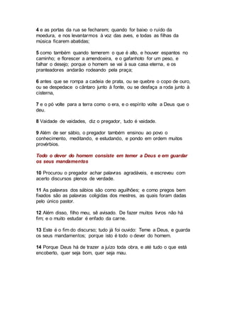 4 e as portas da rua se fecharem; quando for baixo o ruído da
moedura, e nos levantarmos à voz das aves, e todas as filhas da
música ficarem abatidas;
5 como também quando temerem o que é alto, e houver espantos no
caminho; e florescer a amendoeira, e o gafanhoto for um peso, e
falhar o desejo; porque o homem se vai à sua casa eterna, e os
pranteadores andarão rodeando pela praça;
6 antes que se rompa a cadeia de prata, ou se quebre o copo de ouro,
ou se despedace o cântaro junto à fonte, ou se desfaça a roda junto à
cisterna,
7 e o pó volte para a terra como o era, e o espírito volte a Deus que o
deu.
8 Vaidade de vaidades, diz o pregador, tudo é vaidade.
9 Além de ser sábio, o pregador também ensinou ao povo o
conhecimento, meditando, e estudando, e pondo em ordem muitos
provérbios.
Todo o dever do homem consiste em temer a Deus e em guardar
os seus mandamentos
10 Procurou o pregador achar palavras agradáveis, e escreveu com
acerto discursos plenos de verdade.
11 As palavras dos sábios são como aguilhões; e como pregos bem
fixados são as palavras coligidas dos mestres, as quais foram dadas
pelo único pastor.
12 Além disso, filho meu, sê avisado. De fazer muitos livros não há
fim; e o muito estudar é enfado da carne.
13 Este é o fim do discurso; tudo já foi ouvido: Teme a Deus, e guarda
os seus mandamentos; porque isto é todo o dever do homem.
14 Porque Deus há de trazer a juízo toda obra, e até tudo o que está
encoberto, quer seja bom, quer seja mau.
 