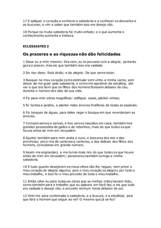 17 E apliquei o coração a conhecer a sabedoria e a conhecer os desvarios e
as loucuras; e vim a saber que também isso era desejo vão.
18 Porque na muita sabedoria há muito enfado; e o que aumenta o
conhecimento aumenta a tristeza.
ECLESIASTES 2
Os prazeres e as riquezas não dão felicidades
1 Disse eu a mim mesmo: Ora vem, eu te provarei com a alegria; portanto
goza o prazer; mas eis que também isso era vaidade.
2 Do riso disse: Está doido; e da alegria: De que serve estar.
3 Busquei no meu coração como estimular com vinho a minha carne, sem
deixar de me guiar pela sabedoria, e como me apoderar da estultícia, até
ver o que era bom que os filhos dos homens fizessem debaixo do céu,
durante o número dos dias de sua vida.
4 Fiz para mim obras magníficas: edifiquei casas, plantei vinhas;
5 fiz hortas e jardins, e plantei neles árvores frutíferas de todas as espécies.
6 Fiz tanques de águas, para deles regar o bosque em que reverdeciam as
árvores.
7 Comprei servos e servas, e tive servos nascidos em casa; também tive
grandes possessões de gados e de rebanhos, mais do que todos os que
houve antes de mim em Jerusalém.
8 Ajuntei também para mim prata e ouro, e tesouros dos reis e das
províncias; provi-me de cantores e cantoras, e das delícias dos filhos dos
homens, concubinas em grande número.
9 Assim me engrandeci, e me tornei mais rico do que todos os que houve
antes de mim em Jerusalém; perseverou também comigo a minha
sabedoria.
10 E tudo quanto desejaram os meus olhos não lho neguei, nem privei o
meu coração de alegria alguma; pois o meu coração se alegrou por todo o
meu trabalho, e isso foi o meu proveito de todo o meu trabalho.
11 Então olhei eu para todas as obras que as minhas mãos haviam feito,
como também para o trabalho que eu aplicara em fazê-las; e eis que tudo
era vaidade e desejo vão, e proveito nenhum havia debaixo do sol.
12 Virei-me para contemplar a sabedoria, e a loucura, e a estultícia; pois
que fará o homem que seguir ao rei? O mesmo que já se fez!
 