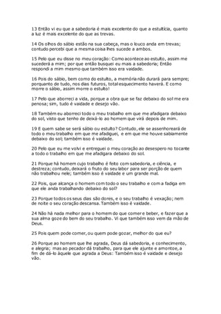 13 Então vi eu que a sabedoria é mais excelente do que a estultícia, quanto
a luz é mais excelente do que as trevas.
14 Os olhos do sábio estão na sua cabeça, mas o louco anda em trevas;
contudo percebi que a mesma coisa lhes sucede a ambos.
15 Pelo que eu disse no meu coração: Como acontece ao estulto, assim me
sucederá a mim; por que então busquei eu mais a sabedoria; Então
respondi a mim mesmo que também isso era vaidade.
16 Pois do sábio, bem como do estulto, a memória não durará para sempre;
porquanto de tudo, nos dias futuros, total esquecimento haverá. E como
morre o sábio, assim morre o estulto!
17 Pelo que aborreci a vida, porque a obra que se faz debaixo do sol me era
penosa; sim, tudo é vaidade e desejo vão.
18 Também eu aborreci todo o meu trabalho em que me afadigara debaixo
do sol, visto que tenho de deixá-lo ao homem que virá depois de mim.
19 E quem sabe se será sábio ou estulto? Contudo, ele se assenhoreará de
todo o meu trabalho em que me afadiguei, e em que me houve sabiamente
debaixo do sol; também isso é vaidade.
20 Pelo que eu me volvi e entreguei o meu coração ao desespero no tocante
a todo o trabalho em que me afadigara debaixo do sol.
21 Porque há homem cujo trabalho é feito com sabedoria, e ciência, e
destreza; contudo, deixará o fruto do seu labor para ser porção de quem
não trabalhou nele; também isso é vaidade e um grande mal.
22 Pois, que alcança o homem com todo o seu trabalho e com a fadiga em
que ele anda trabalhando debaixo do sol?
23 Porque todos os seus dias são dores, e o seu trabalho é vexação; nem
de noite o seu coração descansa. Também isso é vaidade.
24 Não há nada melhor para o homem do que comer e beber, e fazer que a
sua alma goze do bem do seu trabalho. Vi que também isso vem da mão de
Deus.
25 Pois quem pode comer, ou quem pode gozar, melhor do que eu?
26 Porque ao homem que lhe agrada, Deus dá sabedoria, e conhecimento,
e alegria; mas ao pecador dá trabalho, para que ele ajunte e amontoe, a
fim de dá-lo àquele que agrada a Deus: Também isso é vaidade e desejo
vão.
 