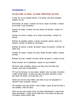 ECLESIASTES 3
Há, para todas as coisas, um tempo determinado por Deus
1 Tudo tem a sua ocasião própria, e há tempo para todo propósito
debaixo do céu.
2 Há tempo de nascer, e tempo de morrer; tempo de plantar, e tempo
de arrancar o que se plantou;
3 tempo de matar, e tempo de curar; tempo de derribar, e tempo de
edificar;
4 tempo de chorar, e tempo de rir; tempo de prantear, e tempo de
dançar;
5 tempo de espalhar pedras, e tempo de ajuntar pedras; tempo de
abraçar, e tempo de abster-se de abraçar;
6 tempo de buscar, e tempo de perder; tempo de guardar, e tempo de
deitar fora;
7 tempo de rasgar, e tempo de coser; tempo de estar calado, e tempo
de falar;
8 tempo de amar, e tempo de odiar; tempo de guerra, e tempo de paz.
9 Que proveito tem o trabalhador naquilo em que trabalha?
10 Tenho visto o trabalho penoso que Deus deu aos filhos dos
homens para nele se exercitarem.
11 Tudo fez formoso em seu tempo; também pôs na mente do homem
a idéia da eternidade, se bem que este não possa descobrir a obra
que Deus fez desde o princípio até o fim.
12 Sei que não há coisa melhor para eles do que se regozijarem e
fazerem o bem enquanto viverem;
13 e também que todo homem coma e beba, e goze do bem de todo o
seu trabalho é dom de Deus.
14 Eu sei que tudo quanto Deus faz durará eternamente; nada se lhe
pode acrescentar, e nada se lhe pode tirar; e isso Deus faz para que
os homens temam diante dele:
 