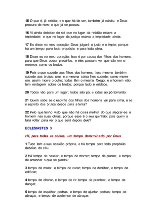 15 O que é, já existiu; e o que há de ser, também já existiu; e Deus
procura de novo o que já se passou.
16 Vi ainda debaixo do sol que no lugar da retidão estava a
impiedade; e que no lugar da justiça estava a impiedade ainda.
17 Eu disse no meu coração: Deus julgará o justo e o ímpio; porque
há um tempo para todo propósito e para toda obra.
18 Disse eu no meu coração: Isso é por causa dos filhos dos homens,
para que Deus possa prová-los, e eles possam ver que são em si
mesmos como os brutos.
19 Pois o que sucede aos filhos dos homens, isso mesmo também
sucede aos brutos; uma e a mesma coisa lhes sucede; como morre
um, assim morre o outro; todos têm o mesmo fôlego; e o homem não
tem vantagem sobre os brutos; porque tudo é vaidade.
20 Todos vão para um lugar; todos são pó, e todos ao pó tornarão.
21 Quem sabe se o espírito dos filhos dos homens vai para cima, e se
o espírito dos brutos desce para a terra?
22 Pelo que tenho visto que não há coisa melhor do que alegrar-se o
homem nas suas obras; porque esse é o seu quinhão; pois quem o
fará voltar para ver o que será depois dele?
ECLESIASTES 3
Há, para todas as coisas, um tempo determinado por Deus
1 Tudo tem a sua ocasião própria, e há tempo para todo propósito
debaixo do céu.
2 Há tempo de nascer, e tempo de morrer; tempo de plantar, e tempo
de arrancar o que se plantou;
3 tempo de matar, e tempo de curar; tempo de derribar, e tempo de
edificar;
4 tempo de chorar, e tempo de rir; tempo de prantear, e tempo de
dançar;
5 tempo de espalhar pedras, e tempo de ajuntar pedras; tempo de
abraçar, e tempo de abster-se de abraçar;
 