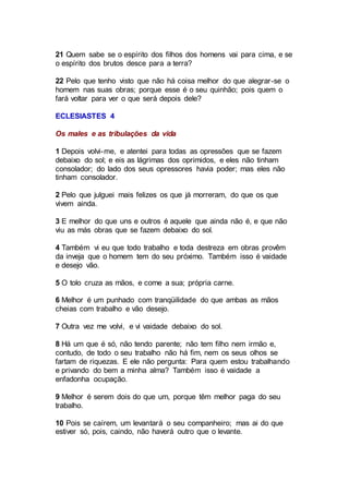 21 Quem sabe se o espírito dos filhos dos homens vai para cima, e se
o espírito dos brutos desce para a terra?
22 Pelo que tenho visto que não há coisa melhor do que alegrar-se o
homem nas suas obras; porque esse é o seu quinhão; pois quem o
fará voltar para ver o que será depois dele?
ECLESIASTES 4
Os males e as tribulações da vida
1 Depois volvi-me, e atentei para todas as opressões que se fazem
debaixo do sol; e eis as lágrimas dos oprimidos, e eles não tinham
consolador; do lado dos seus opressores havia poder; mas eles não
tinham consolador.
2 Pelo que julguei mais felizes os que já morreram, do que os que
vivem ainda.
3 E melhor do que uns e outros é aquele que ainda não é, e que não
viu as más obras que se fazem debaixo do sol.
4 Também vi eu que todo trabalho e toda destreza em obras provêm
da inveja que o homem tem do seu próximo. Também isso é vaidade
e desejo vão.
5 O tolo cruza as mãos, e come a sua; própria carne.
6 Melhor é um punhado com tranqüilidade do que ambas as mãos
cheias com trabalho e vão desejo.
7 Outra vez me volvi, e vi vaidade debaixo do sol.
8 Há um que é só, não tendo parente; não tem filho nem irmão e,
contudo, de todo o seu trabalho não há fim, nem os seus olhos se
fartam de riquezas. E ele não pergunta: Para quem estou trabalhando
e privando do bem a minha alma? Também isso é vaidade a
enfadonha ocupação.
9 Melhor é serem dois do que um, porque têm melhor paga do seu
trabalho.
10 Pois se caírem, um levantará o seu companheiro; mas ai do que
estiver só, pois, caindo, não haverá outro que o levante.
 
