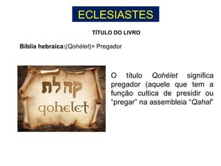 ECLESIASTES
TÍTULO DO LIVRO
Bíblia hebraica:(Qohélet)= Pregador
O título Qohélet significa
pregador (aquele que tem a
função cultica de presidir ou
“pregar” na assembleia “Qahal”
 