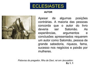 ECLESIASTES
Apesar de algumas posições
contrárias. A maioria das pessoas
concorda que o autor do livro
deveria ser Salomão. As
experiências, argumentos e
conclusões apresentados requerem
um autor como Salomão, pessoa de
grande sabedoria, riqueza, fama,
sucesso nos negócios e paixão por
mulheres.
Palavras do pregador, filho de Davi, rei em Jerusalém:
Ec 1. 1
AUTOR
 
