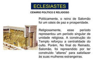 ECLESIASTES
Politicamente, o reino de Salomão
foi um oásis de paz e prosperidade.
Religiosamente, esse período
representou um período singular de
unidade religiosa. A construção do
Templo reforçou a centralidade do
culto. Porém, No final do Reinado,
Salomão, foi repreendido por ter
construído “altares” para satisfazer
às suas mulheres estrangeiras.
CENÁRIO POLÍTICO E RELIGIOSO
 