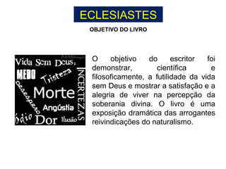 ECLESIASTES
O objetivo do escritor foi
demonstrar, científica e
filosoficamente, a futilidade da vida
sem Deus e mostrar a satisfação e a
alegria de viver na percepção da
soberania divina. O livro é uma
exposição dramática das arrogantes
reivindicações do naturalismo.
OBJETIVO DO LIVRO
 