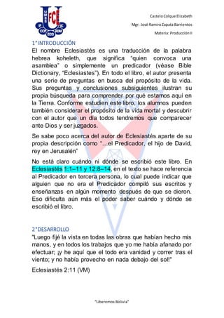 CasteloColque Elizabeth
Mgr. José RamiroZapata Barrientos
Materia: ProducciónII
“Liberemos Bolivia”
1°INTRODUCCIÓN
El nombre Eclesiastés es una traducción de la palabra
hebrea koheleth, que significa “quien convoca una
asamblea” o simplemente un predicador (véase Bible
Dictionary, “Eclesiastes”). En todo el libro, el autor presenta
una serie de preguntas en busca del propósito de la vida.
Sus preguntas y conclusiones subsiguientes ilustran su
propia búsqueda para comprender por qué estamos aquí en
la Tierra. Conforme estudien este libro, los alumnos pueden
también considerar el propósito de la vida mortal y descubrir
con el autor que un día todos tendremos que comparecer
ante Dios y ser juzgados.
Se sabe poco acerca del autor de Eclesiastés aparte de su
propia descripción como “…el Predicador, el hijo de David,
rey en Jerusalén”
No está claro cuándo ni dónde se escribió este libro. En
Eclesiastés 1:1–11 y 12:8–14, en el texto se hace referencia
al Predicador en tercera persona, lo cual puede indicar que
alguien que no era el Predicador compiló sus escritos y
enseñanzas en algún momento después de que se dieron.
Eso dificulta aún más el poder saber cuándo y dónde se
escribió el libro.
2°DESARROLLO
"Luego fijé la vista en todas las obras que habían hecho mis
manos, y en todos los trabajos que yo me había afanado por
efectuar; ¡y he aquí que el todo era vanidad y correr tras el
viento; y no había provecho en nada debajo del sol!"
Eclesiastés 2:11 (VM)
 