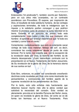 CasteloColque Elizabeth
Mgr. José RamiroZapata Barrientos
Materia: ProducciónII
“Liberemos Bolivia”
Eclesiastés ("el predicador"), también escrito por Salomón,
pero en sus años más avanzados, es un contraste
asombroso con Proverbios. Él expone, por inspiración de
Dios, el resultado de toda sabiduría humana, de las ventajas
y aspiraciones terrenales, de toda la indulgencia que la
riqueza y la sabiduría podían conseguir y que podrían
mostrar la promesa justa de producir la suma felicidad en la
tierra. Estando él en posición de probar todo esto
completamente -más sabio y más rico que cualquier otro
hombre- él aprende por amarga experiencia que "el todo era
vanidad y correr tras el viento."
Comentemos cuidadosamente que esto es solamente sacar
ventaja de toda cosa material "debajo del sol", es decir,
considerar las cosas solamente desde un punto de vista
terrenal. Por lo tanto, nos enseña que, con la excepción de
la revelación dada por Dios, la historia del hombre es de
miseria desesperada. ¡Cuán maravilloso contraste con la
presentación en el Nuevo Testamento del Señor Jesucristo,
de Su revelación de la gloria de Dios, de la herencia eterna
de sus santos en luz!
Este libro, entonces, no puede ser considerado enseñando
doctrinas como reveladas por Dios, sino como mostrando los
pensamientos y conclusiones del hombre aparte de la
suprema revelación de los pensamientos de Dios.
Por lo tanto, esto sólo enfatiza más fuertemente que
debemos buscar mucho más alto la plena verdad que
satisfará la necesidad del corazón. Esta verdad es
plenamente provista en la bendita Persona del Señor Jesús,
en quien es revelada la gloria de Dios, tal como se ve de
forma tan hermosa en el Nuevo Testamento. Pero
 