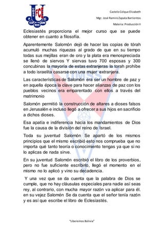 CasteloColque Elizabeth
Mgr. José RamiroZapata Barrientos
Materia: ProducciónII
“Liberemos Bolivia”
Eclesiastés proporciona el mejor curso que se puede
obtener en cuanto a filosofía.
Aparentemente Salomón dejó de hacer las copias de tórah
acumuló muchas riquezas al grado de que en su tiempo
todas sus mejillas eran de oro y la plata era menospreciada
se llenó de siervos Y siervas tuvo 700 esposas y 300
concubinas la mayoría de estas extranjeras la torah prohíbe
a todo israelita casarse con una mujer extranjera.
Las características de Salomón era ser un hombre de paz y
en aquella época la clave para hacer alianzas de paz con los
pueblos vecinos era emparentado con ellos a través del
matrimonio
Salomón permitió la construcción de altares a dioses falsos
en Jerusalén e incluso llegó a ofrecer a sus hijos en sacrificio
a dichos dioses.
Esa apatía e indiferencia hacia los mandamientos de Dios
fue la causa de la división del reino de Israel.
Toda su juventud Salomón Se apartó de los mismos
principios que el mismo escribió esto nos comprueba que no
importa qué tanto teoría o conocimiento tengas ya que si no
lo aplicas de nada sirve.
En su juventud Salomón escribió el libro de los proverbios,
pero no fue suficiente escribirlo, llegó el momento en el
mismo no lo aplicó y vino su decadencia.
Y una vez que se da cuenta que la palabra de Dios se
cumple, que no hay cláusulas especiales para nadie así seas
rey, al contrario, con mucha mayor razón va aplicar para él.
en su vejez Salomón Se da cuenta que el señor tenía razón
y es así que escribe el libro de Eclesiastés.
 