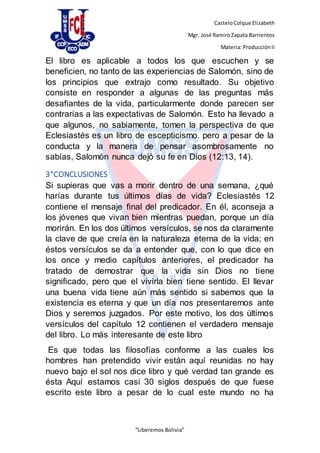 CasteloColque Elizabeth
Mgr. José RamiroZapata Barrientos
Materia: ProducciónII
“Liberemos Bolivia”
El libro es aplicable a todos los que escuchen y se
beneficien, no tanto de las experiencias de Salomón, sino de
los principios que extrajo como resultado. Su objetivo
consiste en responder a algunas de las preguntas más
desafiantes de la vida, particularmente donde parecen ser
contrarias a las expectativas de Salomón. Esto ha llevado a
que algunos, no sabiamente, tomen la perspectiva de que
Eclesiastés es un libro de escepticismo. pero a pesar de la
conducta y la manera de pensar asombrosamente no
sabías, Salomón nunca dejó su fe en Dios (12:13, 14).
3°CONCLUSIONES
Si supieras que vas a morir dentro de una semana, ¿qué
harías durante tus últimos días de vida? Eclesiastés 12
contiene el mensaje final del predicador. En él, aconseja a
los jóvenes que vivan bien mientras puedan, porque un día
morirán. En los dos últimos versículos, se nos da claramente
la clave de que creía en la naturaleza eterna de la vida; en
éstos versículos se da a entender que, con lo que dice en
los once y medio capítulos anteriores, el predicador ha
tratado de demostrar que la vida sin Dios no tiene
significado, pero que el vivirla bien tiene sentido. El llevar
una buena vida tiene aún más sentido si sabemos que la
existencia es eterna y que un día nos presentaremos ante
Dios y seremos juzgados. Por este motivo, los dos últimos
versículos del capítulo 12 contienen el verdadero mensaje
del libro. Lo más interesante de este libro
Es que todas las filosofías conforme a las cuales los
hombres han pretendido vivir están aquí reunidas no hay
nuevo bajo el sol nos dice libro y qué verdad tan grande es
ésta Aquí estamos casi 30 siglos después de que fuese
escrito este libro a pesar de lo cual este mundo no ha
 
