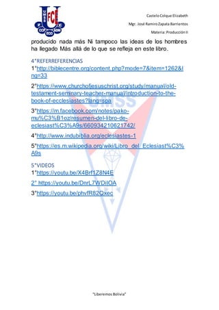 CasteloColque Elizabeth
Mgr. José RamiroZapata Barrientos
Materia: ProducciónII
“Liberemos Bolivia”
producido nada más Ni tampoco las ideas de los hombres
ha llegado Más allá de lo que se refleja en este libro.
4°REFERREFERENCIAS
1°http://biblecentre.org/content.php?mode=7&item=1262&l
ng=33
2°https://www.churchofjesuschrist.org/study/manual/old-
testament-seminary-teacher-manual/introduction-to-the-
book-of-ecclesiastes?lang=spa
3°https://m.facebook.com/notes/pako-
mu%C3%B1oz/resumen-del-libro-de-
eclesiast%C3%A9s/660934210621742/
4°http://www.indubiblia.org/eclesiastes-1
5°https://es.m.wikipedia.org/wiki/Libro_del_Eclesiast%C3%
A9s
5°VIDEOS
1°https://youtu.be/X4Brf1Z8N4E
2° https://youtu.be/DnrL7WDiIOA
3°https://youtu.be/phvfR82Qxec
 