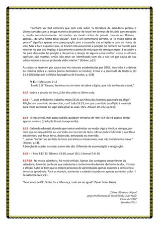 “Gerhard vol Rad comenta que com este autor “a literatura da Sabedoria perdeu o
último contato com a antiga maneira de pensar de Israel em termos de história conservadora
e, muito consistentemente, retrocedeu ao modo cíclico de pensar comum no Oriente...
apenas... de uma forma total secular”. Este é um comentário correto, se “o modo cíclico de
pensar” significa apenas uma preocupação com a sucessão das estações e com os ritmos da
vida. Mas é fácil esquecer que, se Coelet está assumindo a posição do homem do mundo para
mostrar no que isto implica, é justamente o ponto de vista que ele tem que expor. E se assim o
faz para denunciar tal posição e despertar o desejo de alguma coisa melhor, como os últimos
capítulos vão mostrar, então não deve ser identificado com ela a não ser por causa de sua
solidariedade e de sua profunda visão interior.” (Kidner, p13)
As coisas se repetem por causa das leis naturais estabelecidas por DEUS. Aqui não é a defesa
da História cíclica e caótica (como defendem os hindus). Cristo é a plenitude da História. (Cl
1:13-20)(adaptado da Bíblia Apologética de Estudos, p. 628)
V 11 – Eclesiastes 2:16
Êxodo 1:8 “ Depois, levantou-se um novo rei sobre o Egito, que não conhecera a José,”.
1:12 - sobre a autoria do livro, já foi discutida na última aula.
1:13 – “...este enfadonho trabalho impôs DEUS aos filhos dos homens, para nele os afligir”.
Aflição tem o sentido de exercitar, conf. João 16:33, em que o sentido de aflição é moenda
para moer azeitonas ou lagar para pisar as uvas. (Rev. Amauri em 25/10/2013)
1:14 - A vida é real, mas passa rápido; qualquer tentativa de retê-la é tão vã quanto tentar
agarrar o vento (tradução literal da expressão).
1:15 - Salomão não está dizendo que tentar endireitar ou mudar algo e inútil, e sim que, por
mais que se esquadrinhe ou use todos os recursos da terra, não se pode endireitar o que Deus
estabeleceu que fosse torto, distorcido, deturpado ou invertido.
“...coisas “tortas” no sentido de fatos estranhos e irreversíveis, mas não moralmente maus.”
(Kidner, p.14).
A benção de aceitar as coisas como elas são. Diferente de acomodação e resignação.
1:16 – I Reis 3:12-13; Gênesis 14:18; Josué 10:1; I Samuel 5:6-10.
1:17-18 - Na muita sabedoria, há muito enfado. Apesar das vantagens provenientes da
sabedoria, Salomão confessa que sabedoria e conhecimento demais são fonte de dor, tristeza
e aflição. Sabe-se bem que o próprio processo de aprendizado apenas expande a consciência
de nossa ignorância. Para os mortais, aumentar a sabedoria pode ser apenas aumentar a dor. I
Tessalonicenses 5:21.
“Se o amor de DEUS não for a diferença, tudo vai ser igual”. Paulo Cesar Baruk
Zilrene Alcantara Miguel
Igreja Presbiteriana do Brasil/Penha /São Paulo
Classe da UMP
Setembro/2013
 