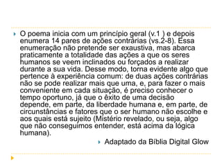 

O poema inicia com um princípio geral (v.1 ) e depois
enumera 14 pares de ações contrárias (vs.2-8). Essa
enumeração não pretende ser exaustiva, mas abarca
praticamente a totalidade das ações a que os seres
humanos se veem inclinados ou forçados a realizar
durante a sua vida. Desse modo, torna evidente algo que
pertence à experiência comum: de duas ações contrárias
não se pode realizar mais que uma, e, para fazer o mais
conveniente em cada situação, é preciso conhecer o
tempo oportuno, já que o êxito de uma decisão
depende, em parte, da liberdade humana e, em parte, de
circunstâncias e fatores que o ser humano não escolhe e
aos quais está sujeito (Mistério revelado, ou seja, algo
que não conseguimos entender, está acima da lógica
humana).
 Adaptado da Bíblia Digital Glow

 