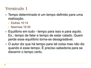 Versículo 1


Tempo determinado é um tempo definido para uma
realização.







Esdras 10:14
Neemias 10:35

Equilíbrio em tudo - tempo para isso e para aquilo.
Ex.: tempo de falar e tempo de estar calado. Quem
perde esse equilíbrio torna-se desagradável.
O autor diz que há tempo para tal coisa mas não diz
quando é esse tempo. É preciso sabedoria para se
discernir o tempo certo.

 