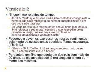 Versículo 2


Ninguém morre antes do tempo.






Podemos e devemos expressar os nossos sentimentos
pela morte de nossos entes queridos. Temos esperança.
(I Ts 4:13)




Jó 14:5: “Visto que os seus dias estão contados, contigo está o
número dos seus meses; tu ao homem puseste limites além
dos quais não passará.”
Ex: João Batista, que morreu antes dos 33 anos (em Mateus
14 é relatada a sua morte) cumpriu o que foi predito pelos
profetas, ou seja, que ele era a voz do clama no
deserto, anunciando a vinda de Cristo.

Gênesis 50:1: “Então, José se lançou sobre o rosto de seu
pai, e chorou sobre ele, e o beijou.”

Pergunte a um filho que perde um dos pais com mais de
90 anos, se ele acredita que já era chegada a hora da
morte dos mesmos.

 