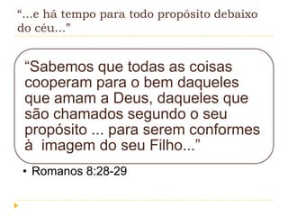 “...e há tempo para todo propósito debaixo
do céu...”

“Sabemos que todas as coisas
cooperam para o bem daqueles
que amam a Deus, daqueles que
são chamados segundo o seu
propósito ... para serem conformes
à imagem do seu Filho...”
• Romanos 8:28-29

 