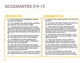 ECLESIASTES 3:9-15
VERSÃO RA











9 - Que proveito tem o trabalhador naquilo
com que se afadiga?
10 - Vi o trabalho que Deus impôs aos filhos
dos homens, para com ele os afligir.
11 - Tudo fez Deus formoso no seu devido
tempo; também pôs a eternidade no coração
do homem, sem que este possa descobrir as
obras que Deus fez desde o princípio até ao
fim.
12 - Sei que nada há melhor para o homem
do que regozijar-se e levar vida regalada;
13 - e também que é dom de Deus que
possa o homem comer, beber e desfrutar o
bem de todo o seu trabalho.
14 - Sei que tudo quanto Deus faz durará
eternamente; nada se lhe pode acrescentar e
nada lhe tirar; e isto faz Deus para que os
homens temam diante dele.
15 - O que é já foi, e o que há de ser também
já foi; Deus fará renovar-se o que se passou.

VERSÃO NTLH












9 - O que é que a pessoa ganha com todo o seu
trabalho?
10 - Eu tenho visto todo o trabalho que Deus dá
às pessoas para que fiquem ocupadas.
11 - Deus marcou o tempo certo para cada
coisa. Ele nos deu o desejo de entender as
coisas que já aconteceram e as que ainda vão
acontecer, porém não nos deixa compreender
completamente o que ele faz.
12 - Então entendi que nesta vida tudo o que a
pessoa pode fazer é procurar ser feliz e viver o
melhor que puder.
13 - Todos nós devemos comer e beber e
aproveitar bem aquilo que ganhamos com o
nosso trabalho. Isso é um presente de Deus.
14 - Eu sei que tudo o que Deus faz dura para
sempre; não podemos acrescentar nada, nem
tirar nada. E uma coisa que Deus faz é levar as
pessoas a temê-lo.
15 - Tudo o que acontece ou que pode
acontecer já aconteceu antes. Deus faz com
que uma coisa que acontece torne a acontecer.

 