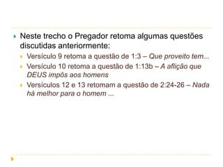 

Neste trecho o Pregador retoma algumas questões
discutidas anteriormente:




Versículo 9 retoma a questão de 1:3 – Que proveito tem...
Versículo 10 retoma a questão de 1:13b – A aflição que
DEUS impôs aos homens
Versículos 12 e 13 retomam a questão de 2:24-26 – Nada
há melhor para o homem ...

 