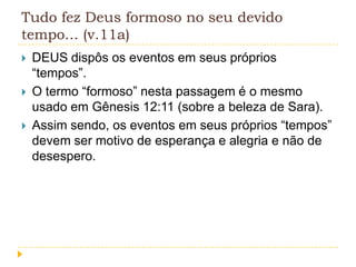 Tudo fez Deus formoso no seu devido
tempo... (v.11a)




DEUS dispôs os eventos em seus próprios
“tempos”.
O termo “formoso” nesta passagem é o mesmo
usado em Gênesis 12:11 (sobre a beleza de Sara).
Assim sendo, os eventos em seus próprios “tempos”
devem ser motivo de esperança e alegria e não de
desespero.

 