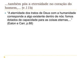 ...também pôs a eternidade no coração do
homem,... (v.11b)


“A eternidade dos tratos de Deus com a humanidade
corresponde a algo existente dentro de nós: fomos
dotados de capacidade para as coisas eternas,...”
(Eaton e Carr, p.88)

 
