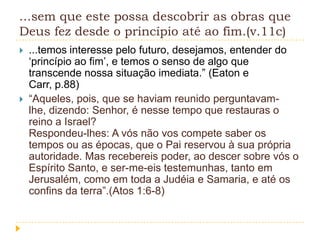 ...sem que este possa descobrir as obras que
Deus fez desde o princípio até ao fim.(v.11c)




...temos interesse pelo futuro, desejamos, entender do
„princípio ao fim‟, e temos o senso de algo que
transcende nossa situação imediata.” (Eaton e
Carr, p.88)
“Aqueles, pois, que se haviam reunido perguntavamlhe, dizendo: Senhor, é nesse tempo que restauras o
reino a Israel?
Respondeu-lhes: A vós não vos compete saber os
tempos ou as épocas, que o Pai reservou à sua própria
autoridade. Mas recebereis poder, ao descer sobre vós o
Espírito Santo, e ser-me-eis testemunhas, tanto em
Jerusalém, como em toda a Judéia e Samaria, e até os
confins da terra”.(Atos 1:6-8)

 