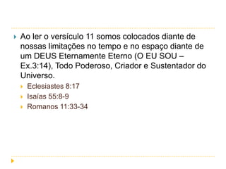 

Ao ler o versículo 11 somos colocados diante de
nossas limitações no tempo e no espaço diante de
um DEUS Eternamente Eterno (O EU SOU –
Ex.3:14), Todo Poderoso, Criador e Sustentador do
Universo.





Eclesiastes 8:17
Isaías 55:8-9
Romanos 11:33-34

 