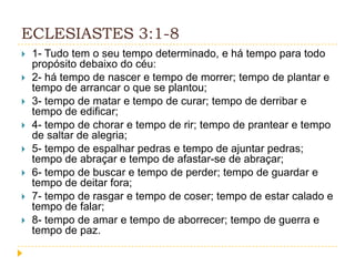 ECLESIASTES 3:1-8









1- Tudo tem o seu tempo determinado, e há tempo para todo
propósito debaixo do céu:
2- há tempo de nascer e tempo de morrer; tempo de plantar e
tempo de arrancar o que se plantou;
3- tempo de matar e tempo de curar; tempo de derribar e
tempo de edificar;
4- tempo de chorar e tempo de rir; tempo de prantear e tempo
de saltar de alegria;
5- tempo de espalhar pedras e tempo de ajuntar pedras;
tempo de abraçar e tempo de afastar-se de abraçar;
6- tempo de buscar e tempo de perder; tempo de guardar e
tempo de deitar fora;
7- tempo de rasgar e tempo de coser; tempo de estar calado e
tempo de falar;
8- tempo de amar e tempo de aborrecer; tempo de guerra e
tempo de paz.

 
