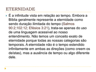 ETERNIDADE


É a infinitude vista em relação ao tempo. Embora a
Bíblia geralmente represente a eternidade como
sendo duração ilimitada do tempo (Salmos
90:2;102:12; Efésios 3:21), trata-se apenas do uso
de uma linguagem acessível ao nosso
entendimento. Não temos um conceito exato de
eternidade porque todas as nossas categorias são
temporais. A eternidade não é o tempo estendido
infinitamente em ambas as direções (como creem os
deístas), mas a ausência de tempo ou algo diferente
dele.

 