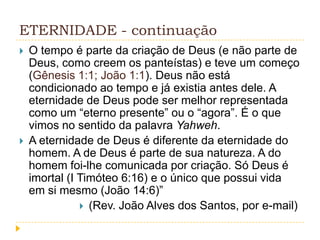 ETERNIDADE - continuação




O tempo é parte da criação de Deus (e não parte de
Deus, como creem os panteístas) e teve um começo
(Gênesis 1:1; João 1:1). Deus não está
condicionado ao tempo e já existia antes dele. A
eternidade de Deus pode ser melhor representada
como um “eterno presente” ou o “agora”. É o que
vimos no sentido da palavra Yahweh.
A eternidade de Deus é diferente da eternidade do
homem. A de Deus é parte de sua natureza. A do
homem foi-lhe comunicada por criação. Só Deus é
imortal (I Timóteo 6:16) e o único que possui vida
em si mesmo (João 14:6)”
 (Rev. João Alves dos Santos, por e-mail)

 