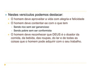 

Nestes versículos podemos destacar:



O homem deve aproveitar a vida com alegria e felicidade
O homem deve contentar-se com o que tem





Sendo rico sem ser ganancioso
Sendo pobre sem ser conformista

O homem deve reconhecer que DEUS é o doador da
comida, da bebida, das roupas, do lar e de todas as
coisas que o homem pode adquirir com o seu trabalho.

 