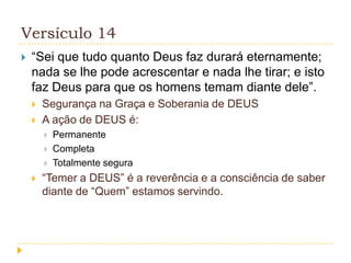 Versículo 14


“Sei que tudo quanto Deus faz durará eternamente;
nada se lhe pode acrescentar e nada lhe tirar; e isto
faz Deus para que os homens temam diante dele”.



Segurança na Graça e Soberania de DEUS
A ação de DEUS é:






Permanente
Completa
Totalmente segura

“Temer a DEUS” é a reverência e a consciência de saber
diante de “Quem” estamos servindo.

 