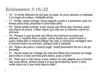 Eclesiastes 3:16-22











16 - Vi ainda debaixo do sol que no lugar do juízo reinava a maldade
e no lugar da justiça, maldade ainda.
17 - Então, disse comigo: Deus julgará o justo e o perverso; pois há
tempo para todo propósito e para toda obra.
18 - Disse ainda comigo: é por causa dos filhos dos homens, para
que Deus os prove, e eles vejam que são em si mesmos como os
animais.
19 - Porque o que sucede aos filhos dos homens sucede aos
animais; o mesmo lhes sucede: como morre um, assim morre o
outro, todos têm o mesmo fôlego de vida, e nenhuma vantagem tem
o homem sobre os animais; porque tudo é vaidade.
20 - Todos vão para o mesmo lugar; todos procedem do pó e ao pó
tornarão.
21 - Quem sabe se o fôlego de vida dos filhos dos homens se dirige
para cima e o dos animais para baixo, para a terra?
22 - Pelo que vi não haver coisa melhor do que alegrar-se o homem
nas suas obras, porque essa é a sua recompensa; quem o fará
voltar para ver o que será depois dele?

 