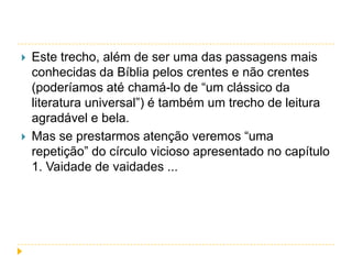 



Este trecho, além de ser uma das passagens mais
conhecidas da Bíblia pelos crentes e não crentes
(poderíamos até chamá-lo de “um clássico da
literatura universal”) é também um trecho de leitura
agradável e bela.
Mas se prestarmos atenção veremos “uma
repetição” do círculo vicioso apresentado no capítulo
1. Vaidade de vaidades ...

 
