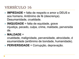 VERSÍCULO 16








IMPIEDADE = falta de respeito e amor a DEUS e
aos homens. Antônimo de fé (descrença).
Desumanidade, crueldade.
INIQUIDADE = falta de equidade, grave
injustiça, pecado, culpa, crime, maldade, perversida
de.
MALDADE =
crueldade, malignidade, perversidade, atrocidade, d
esumanidade (antônimo de bondade, humanidade).
PERVERSIDADE = Corrupção, depravação.

 