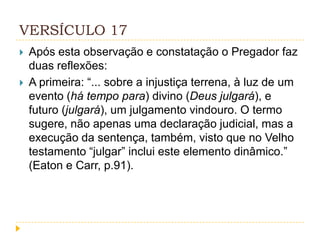 VERSÍCULO 17



Após esta observação e constatação o Pregador faz
duas reflexões:
A primeira: “... sobre a injustiça terrena, à luz de um
evento (há tempo para) divino (Deus julgará), e
futuro (julgará), um julgamento vindouro. O termo
sugere, não apenas uma declaração judicial, mas a
execução da sentença, também, visto que no Velho
testamento “julgar” inclui este elemento dinâmico.”
(Eaton e Carr, p.91).

 