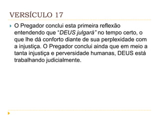 VERSÍCULO 17


O Pregador conclui esta primeira reflexão
entendendo que “DEUS julgará” no tempo certo, o
que lhe dá conforto diante de sua perplexidade com
a injustiça. O Pregador conclui ainda que em meio a
tanta injustiça e perversidade humanas, DEUS está
trabalhando judicialmente.

 