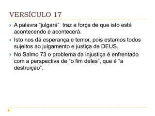 VERSÍCULO 17




A palavra “julgará” traz a força de que isto está
acontecendo e acontecerá.
Isto nos dá esperança e temor, pois estamos todos
sujeitos ao julgamento e justiça de DEUS.
No Salmo 73 o problema da injustiça é enfrentado
com a perspectiva de “o fim deles”, que é “a
destruição”.

 