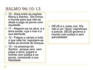 SALMO 96:10-13








10 - Dizei entre as nações:
Reina o Senhor. Ele firmou
o mundo para que não se
abale e julga os povos com
equidade.
11 - Alegrem-se os céus, e a
terra exulte; ruja o mar e a
sua plenitude.
12 - Folgue o campo e tudo
o que nele há; regozijem-se
todas as árvores do bosque,
13 - na presença do
Senhor, porque vem, vem
julgar a terra; julgará o
mundo com justiça e os
povos, consoante a sua
fidelidade.



DEUS é o Justo Juiz. Ele
não é um “deus” caprichoso
e parcial. DEUS governa o
mundo com justiça e sem
parcialidade.

 